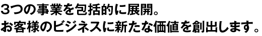 3つの事業を包括的に展開。お客様のビジネスに新たな価値を創出します。
